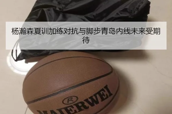 杨瀚森夏训加练对抗与脚步青岛内线未来受期待