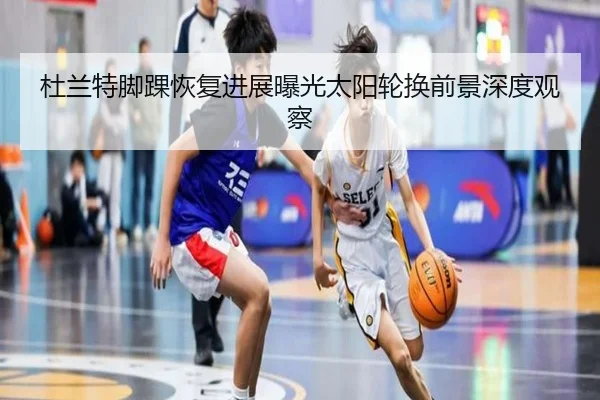 杜兰特脚踝恢复进展曝光太阳轮换前景深度观察