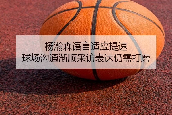 杨瀚森语言适应提速 球场沟通渐顺采访表达仍需打磨