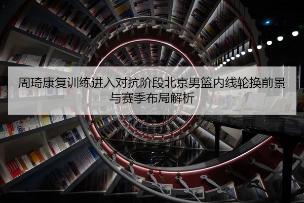 周琦康复训练进入对抗阶段北京男篮内线轮换前景与赛季布局解析